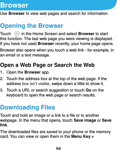  94 Browser Use Browser to view web pages and search for information. Opening the Browser Touch    in the Home Screen and select Browser to start this function. The last web page you were viewing is displayed. If you have not used Browser recently, your home page opens. Browser also opens when you touch a web link - for example, in an email or a text message.   Open a Web Page or Search the Web 1.  Open the Browser app. 2.  Touch the address box at the top of the web page. If the address box isn’t visible, swipe down a little to show it. 3.  Touch a URL or search suggestion or touch Go on the keyboard to open the web page or search results.   Downloading Files Touch and hold an image or a link to a file or to another webpage. In the menu that opens, touch Save image or Save link. The downloaded files are saved to your phone or the memory card. You can view or open them in the Menu Key &gt; 