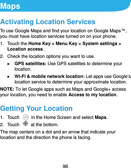  96 Maps Activating Location Services To use Google Maps and find your location on Google Maps™, you must have location services turned on on your phone. 1.  Touch the Home Key &gt; Menu Key &gt; System settings &gt; Location access. 2.  Check the location options you want to use.  GPS satellites: Use GPS satellites to determine your location.  Wi-Fi &amp; mobile network location: Let apps use Google’s location service to determine your approximate location. NOTE: To let Google apps such as Maps and Google+ access your location, you need to enable Access to my location. Getting Your Location 1.  Touch    in the Home Screen and select Maps. 2.  Touch    at the bottom. The map centers on a dot and an arrow that indicate your location and the direction the phone is facing. 