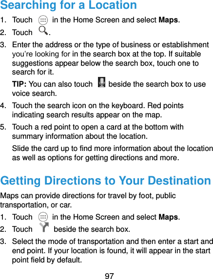  97 Searching for a Location 1.  Touch    in the Home Screen and select Maps. 2.  Touch  . 3.  Enter the address or the type of business or establishment you’re looking for in the search box at the top. If suitable suggestions appear below the search box, touch one to search for it. TIP: You can also touch    beside the search box to use voice search. 4.  Touch the search icon on the keyboard. Red points indicating search results appear on the map. 5.  Touch a red point to open a card at the bottom with summary information about the location. Slide the card up to find more information about the location as well as options for getting directions and more. Getting Directions to Your Destination Maps can provide directions for travel by foot, public transportation, or car.   1.  Touch    in the Home Screen and select Maps. 2.  Touch    beside the search box. 3.  Select the mode of transportation and then enter a start and end point. If your location is found, it will appear in the start point field by default. 
