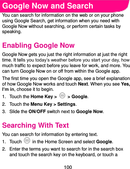  100 Google Now and Search You can search for information on the web or on your phone using Google Search, get information when you need with Google Now without searching, or perform certain tasks by speaking. Enabling Google Now Google Now gets you just the right information at just the right time. It tells you today’s weather before you start your day, how much traffic to expect before you leave for work, and more. You can turn Google Now on or off from within the Google app. The first time you open the Google app, see a brief explanation of how Google Now works and touch Next. When you see Yes, I’m in, choose it to begin. 1.  Touch the Home Key &gt;    &gt; Google. 2.  Touch the Menu Key &gt; Settings. 3.  Slide the ON/OFF switch next to Google Now. Searching With Text You can search for information by entering text. 1.  Touch    in the Home Screen and select Google. 2.  Enter the terms you want to search for in the search box and touch the search key on the keyboard, or touch a 