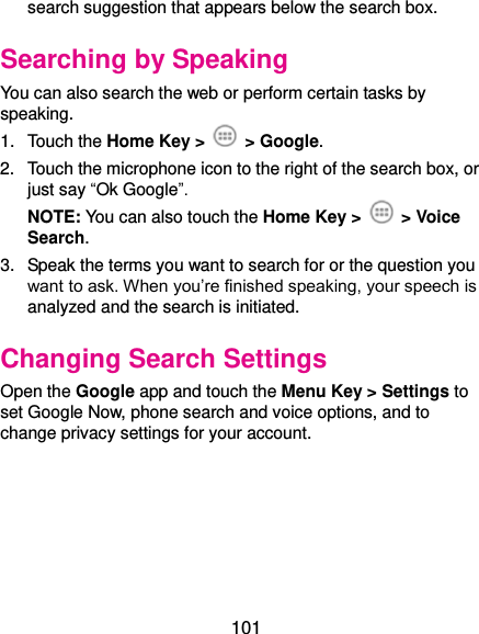  101 search suggestion that appears below the search box. Searching by Speaking You can also search the web or perform certain tasks by speaking. 1.  Touch the Home Key &gt;    &gt; Google. 2.  Touch the microphone icon to the right of the search box, or just say “Ok Google”. NOTE: You can also touch the Home Key &gt;    &gt; Voice Search. 3.  Speak the terms you want to search for or the question you want to ask. When you’re finished speaking, your speech is analyzed and the search is initiated. Changing Search Settings Open the Google app and touch the Menu Key &gt; Settings to set Google Now, phone search and voice options, and to change privacy settings for your account.  