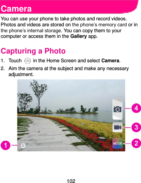  102 Camera You can use your phone to take photos and record videos. Photos and videos are stored on the phone’s memory card or in the phone’s internal storage. You can copy them to your computer or access them in the Gallery app. Capturing a Photo 1.  Touch    in the Home Screen and select Camera. 2.  Aim the camera at the subject and make any necessary adjustment.     
