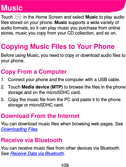  109 Music Touch    in the Home Screen and select Music to play audio files stored on your phone. Music supports a wide variety of audio formats, so it can play music you purchase from online stores, music you copy from your CD collection, and so on. Copying Music Files to Your Phone Before using Music, you need to copy or download audio files to your phone.   Copy From a Computer 1.  Connect your phone and the computer with a USB cable. 2.  Touch Media device (MTP) to browse the files in the phone storage and on the microSDHC card. 3.  Copy the music file from the PC and paste it to the phone storage or microSDHC card. Download From the Internet You can download music files when browsing web pages. See Downloading Files. Receive via Bluetooth You can receive music files from other devices via Bluetooth. See Receive Data via Bluetooth. 