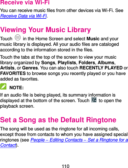  110 Receive via Wi-Fi You can receive music files from other devices via Wi-Fi. See Receive Data via Wi-Fi. Viewing Your Music Library Touch    in the Home Screen and select Music and your music library is displayed. All your audio files are cataloged according to the information stored in the files. Touch the tabs at the top of the screen to view your music library organized by Songs, Playlists, Folders, Albums, Artists, or Genres. You can also touch RECENTLY PLAYED or FAVORITES to browse songs you recently played or you have added as favorites.  NOTE:   If an audio file is being played, its summary information is displayed at the bottom of the screen. Touch    to open the playback screen. Set a Song as the Default Ringtone The song will be used as the ringtone for all incoming calls, except those from contacts to whom you have assigned special ringtones (see People – Editing Contacts – Set a Ringtone for a Contact).  