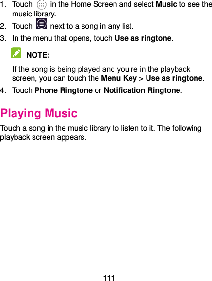  111 1.  Touch    in the Home Screen and select Music to see the music library. 2.  Touch    next to a song in any list. 3.  In the menu that opens, touch Use as ringtone.  NOTE:   If the song is being played and you’re in the playback screen, you can touch the Menu Key &gt; Use as ringtone. 4.  Touch Phone Ringtone or Notification Ringtone. Playing Music Touch a song in the music library to listen to it. The following playback screen appears. 