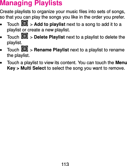  113 Managing Playlists Create playlists to organize your music files into sets of songs, so that you can play the songs you like in the order you prefer.  Touch   &gt; Add to playlist next to a song to add it to a playlist or create a new playlist.  Touch   &gt; Delete Playlist next to a playlist to delete the playlist.  Touch    &gt; Rename Playlist next to a playlist to rename the playlist.  Touch a playlist to view its content. You can touch the Menu Key &gt; Multi Select to select the song you want to remove. 