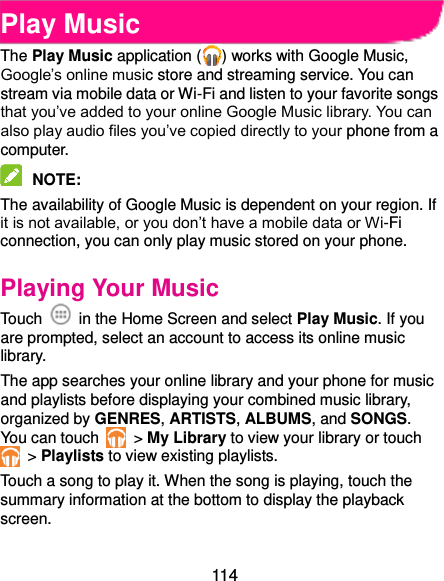  114 Play Music The Play Music application ( ) works with Google Music, Google’s online music store and streaming service. You can stream via mobile data or Wi-Fi and listen to your favorite songs that you’ve added to your online Google Music library. You can also play audio files you’ve copied directly to your phone from a computer.  NOTE:   The availability of Google Music is dependent on your region. If it is not available, or you don’t have a mobile data or Wi-Fi connection, you can only play music stored on your phone. Playing Your Music Touch    in the Home Screen and select Play Music. If you are prompted, select an account to access its online music library. The app searches your online library and your phone for music and playlists before displaying your combined music library, organized by GENRES, ARTISTS, ALBUMS, and SONGS. You can touch   &gt; My Library to view your library or touch  &gt; Playlists to view existing playlists. Touch a song to play it. When the song is playing, touch the summary information at the bottom to display the playback screen. 