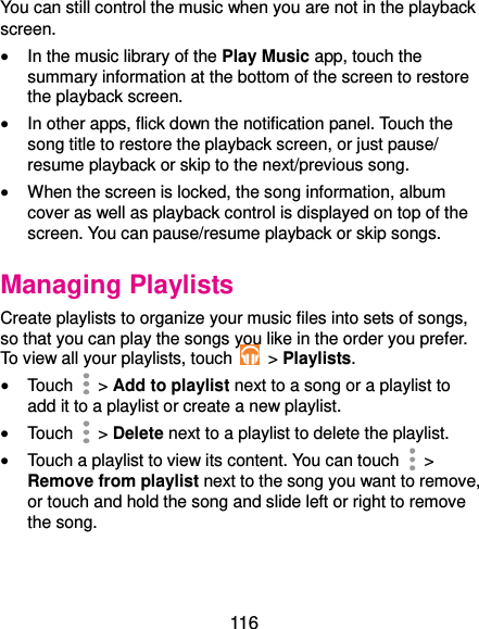  116 You can still control the music when you are not in the playback screen.  In the music library of the Play Music app, touch the summary information at the bottom of the screen to restore the playback screen.  In other apps, flick down the notification panel. Touch the song title to restore the playback screen, or just pause/ resume playback or skip to the next/previous song.  When the screen is locked, the song information, album cover as well as playback control is displayed on top of the screen. You can pause/resume playback or skip songs. Managing Playlists Create playlists to organize your music files into sets of songs, so that you can play the songs you like in the order you prefer. To view all your playlists, touch   &gt; Playlists.  Touch   &gt; Add to playlist next to a song or a playlist to add it to a playlist or create a new playlist.  Touch   &gt; Delete next to a playlist to delete the playlist.  Touch a playlist to view its content. You can touch   &gt; Remove from playlist next to the song you want to remove, or touch and hold the song and slide left or right to remove the song. 