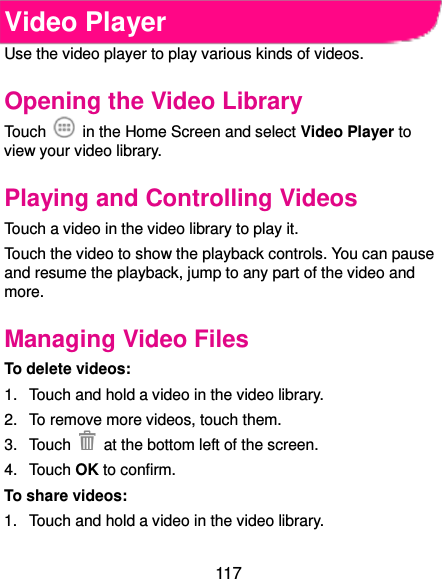  117 Video Player Use the video player to play various kinds of videos. Opening the Video Library To uch    in the Home Screen and select Video Player to view your video library. Playing and Controlling Videos Touch a video in the video library to play it. Touch the video to show the playback controls. You can pause and resume the playback, jump to any part of the video and more. Managing Video Files To delete videos: 1.  Touch and hold a video in the video library. 2.  To remove more videos, touch them. 3.  Touch    at the bottom left of the screen. 4.  Touch OK to confirm. To share videos: 1.  Touch and hold a video in the video library. 