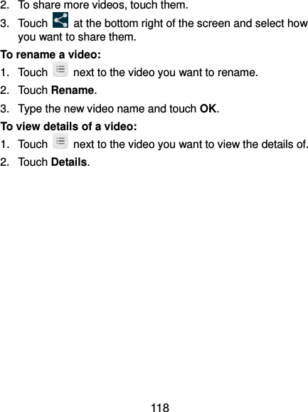  118 2.  To share more videos, touch them. 3.  Touch    at the bottom right of the screen and select how you want to share them. To rename a video: 1.  Touch    next to the video you want to rename. 2.  Touch Rename. 3.  Type the new video name and touch OK. To view details of a video: 1.  Touch    next to the video you want to view the details of. 2.  Touch Details. 