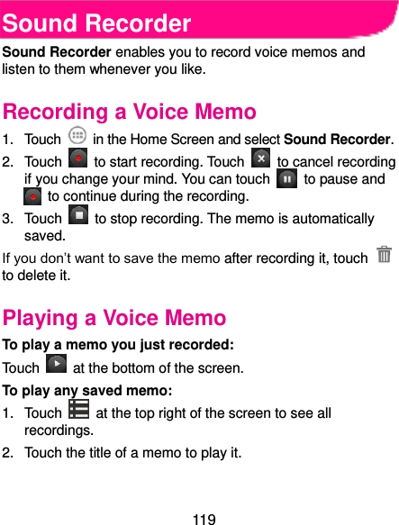  119 Sound Recorder Sound Recorder enables you to record voice memos and listen to them whenever you like. Recording a Voice Memo 1.  Touch    in the Home Screen and select Sound Recorder. 2.  Touch    to start recording. Touch    to cancel recording if you change your mind. You can touch    to pause and   to continue during the recording. 3.  Touch    to stop recording. The memo is automatically saved. If you don’t want to save the memo after recording it, touch   to delete it. Playing a Voice Memo To play a memo you just recorded: Touch    at the bottom of the screen. To play any saved memo: 1.  Touch    at the top right of the screen to see all recordings. 2.  Touch the title of a memo to play it.  