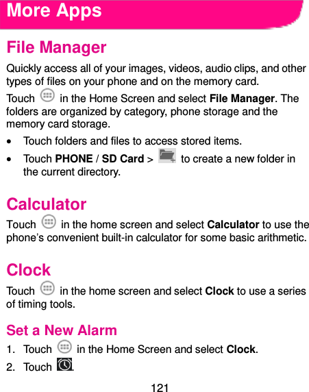  121 More Apps File Manager Quickly access all of your images, videos, audio clips, and other types of files on your phone and on the memory card. Touch    in the Home Screen and select File Manager. The folders are organized by category, phone storage and the memory card storage.  Touch folders and files to access stored items.  Touch PHONE / SD Card &gt;   to create a new folder in the current directory. Calculator Touch    in the home screen and select Calculator to use the phone’s convenient built-in calculator for some basic arithmetic. Clock Touch    in the home screen and select Clock to use a series of timing tools. Set a New Alarm 1.  Touch    in the Home Screen and select Clock. 2.  Touch  . 