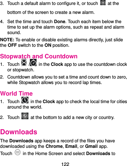  122 3.  Touch a default alarm to configure it, or touch   at the bottom of the screen to create a new alarm. 4.  Set the time and touch Done. Touch each item below the time to set up the alarm options, such as repeat and alarm sound. NOTE: To enable or disable existing alarms directly, just slide the OFF switch to the ON position. Stopwatch and Countdown 1.  Touch    /  in the Clock app to use the countdown clock or stopwatch. 2.  Countdown allows you to set a time and count down to zero, while Stopwatch allows you to record lap times. World Time 1.  Touch    in the Clock app to check the local time for cities around the world. 2.  Touch    at the bottom to add a new city or country. Downloads The Downloads app keeps a record of the files you have downloaded using the Chrome, Email, or Gmail app. Touch    in the Home Screen and select Downloads to 