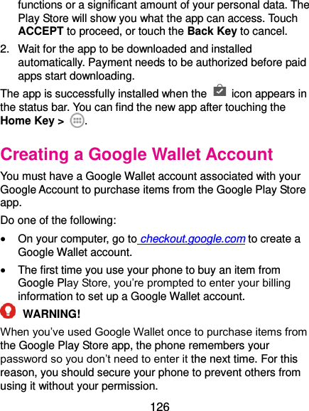  126 functions or a significant amount of your personal data. The Play Store will show you what the app can access. Touch ACCEPT to proceed, or touch the Back Key to cancel. 2.  Wait for the app to be downloaded and installed automatically. Payment needs to be authorized before paid apps start downloading. The app is successfully installed when the    icon appears in the status bar. You can find the new app after touching the Home Key &gt;  . Creating a Google Wallet Account You must have a Google Wallet account associated with your Google Account to purchase items from the Google Play Store app. Do one of the following:  On your computer, go to checkout.google.com to create a Google Wallet account.  The first time you use your phone to buy an item from Google Play Store, you’re prompted to enter your billing information to set up a Google Wallet account.  WARNING! When you’ve used Google Wallet once to purchase items from the Google Play Store app, the phone remembers your password so you don’t need to enter it the next time. For this reason, you should secure your phone to prevent others from using it without your permission. 