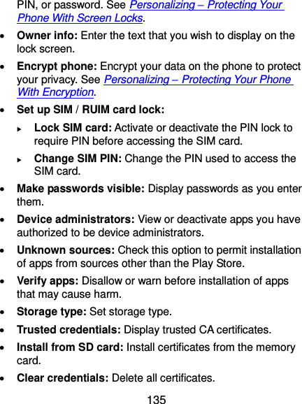  135 PIN, or password. See Personalizing – Protecting Your Phone With Screen Locks.  Owner info: Enter the text that you wish to display on the lock screen.  Encrypt phone: Encrypt your data on the phone to protect your privacy. See Personalizing – Protecting Your Phone With Encryption.  Set up SIM / RUIM card lock:    Lock SIM card: Activate or deactivate the PIN lock to require PIN before accessing the SIM card.  Change SIM PIN: Change the PIN used to access the SIM card.  Make passwords visible: Display passwords as you enter them.  Device administrators: View or deactivate apps you have authorized to be device administrators.  Unknown sources: Check this option to permit installation of apps from sources other than the Play Store.  Verify apps: Disallow or warn before installation of apps that may cause harm.  Storage type: Set storage type.  Trusted credentials: Display trusted CA certificates.  Install from SD card: Install certificates from the memory card.  Clear credentials: Delete all certificates. 
