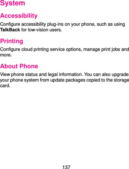  137 System Accessibility Configure accessibility plug-ins on your phone, such as using TalkBack for low-vision users. Printing Configure cloud printing service options, manage print jobs and more. About Phone View phone status and legal information. You can also upgrade your phone system from update packages copied to the storage card.   
