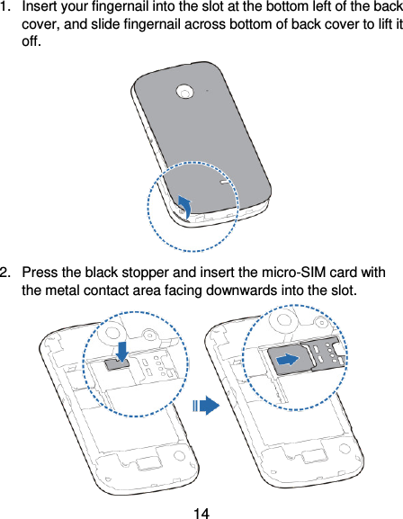  14 1.  Insert your fingernail into the slot at the bottom left of the back cover, and slide fingernail across bottom of back cover to lift it off.  2.  Press the black stopper and insert the micro-SIM card with the metal contact area facing downwards into the slot.    