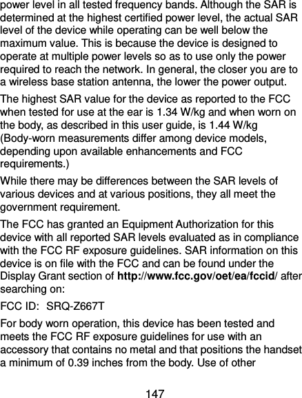  147 power level in all tested frequency bands. Although the SAR is determined at the highest certified power level, the actual SAR level of the device while operating can be well below the maximum value. This is because the device is designed to operate at multiple power levels so as to use only the power required to reach the network. In general, the closer you are to a wireless base station antenna, the lower the power output. The highest SAR value for the device as reported to the FCC when tested for use at the ear is 1.34 W/kg and when worn on the body, as described in this user guide, is 1.44 W/kg (Body-worn measurements differ among device models, depending upon available enhancements and FCC requirements.) While there may be differences between the SAR levels of various devices and at various positions, they all meet the government requirement. The FCC has granted an Equipment Authorization for this device with all reported SAR levels evaluated as in compliance with the FCC RF exposure guidelines. SAR information on this device is on file with the FCC and can be found under the Display Grant section of http://www.fcc.gov/oet/ea/fccid/ after searching on: FCC ID: SRQ-Z667T For body worn operation, this device has been tested and meets the FCC RF exposure guidelines for use with an accessory that contains no metal and that positions the handset a minimum of 0.39 inches from the body. Use of other 