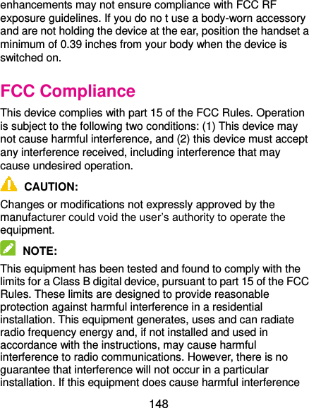  148 enhancements may not ensure compliance with FCC RF exposure guidelines. If you do no t use a body-worn accessory and are not holding the device at the ear, position the handset a minimum of 0.39 inches from your body when the device is switched on. FCC Compliance This device complies with part 15 of the FCC Rules. Operation is subject to the following two conditions: (1) This device may not cause harmful interference, and (2) this device must accept any interference received, including interference that may cause undesired operation.  CAUTION:   Changes or modifications not expressly approved by the manufacturer could void the user’s authority to operate the equipment.  NOTE:   This equipment has been tested and found to comply with the limits for a Class B digital device, pursuant to part 15 of the FCC Rules. These limits are designed to provide reasonable protection against harmful interference in a residential installation. This equipment generates, uses and can radiate radio frequency energy and, if not installed and used in accordance with the instructions, may cause harmful interference to radio communications. However, there is no guarantee that interference will not occur in a particular installation. If this equipment does cause harmful interference 