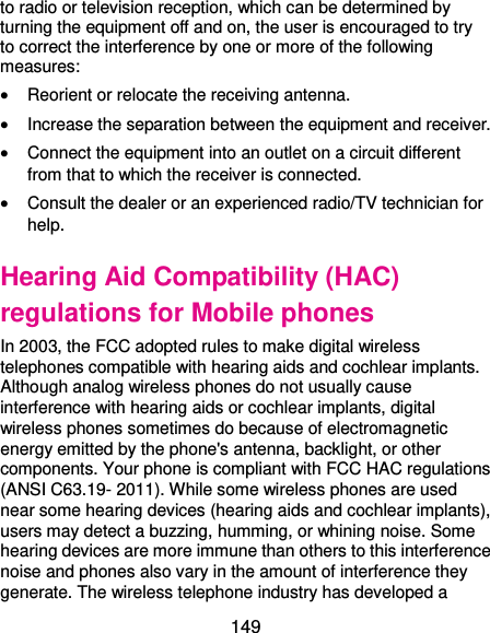  149 to radio or television reception, which can be determined by turning the equipment off and on, the user is encouraged to try to correct the interference by one or more of the following measures:  Reorient or relocate the receiving antenna.  Increase the separation between the equipment and receiver.  Connect the equipment into an outlet on a circuit different from that to which the receiver is connected.  Consult the dealer or an experienced radio/TV technician for help. Hearing Aid Compatibility (HAC) regulations for Mobile phones In 2003, the FCC adopted rules to make digital wireless telephones compatible with hearing aids and cochlear implants. Although analog wireless phones do not usually cause interference with hearing aids or cochlear implants, digital wireless phones sometimes do because of electromagnetic energy emitted by the phone&apos;s antenna, backlight, or other components. Your phone is compliant with FCC HAC regulations (ANSI C63.19- 2011). While some wireless phones are used near some hearing devices (hearing aids and cochlear implants), users may detect a buzzing, humming, or whining noise. Some hearing devices are more immune than others to this interference noise and phones also vary in the amount of interference they generate. The wireless telephone industry has developed a 