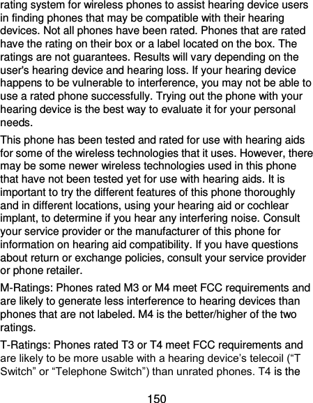  150 rating system for wireless phones to assist hearing device users in finding phones that may be compatible with their hearing devices. Not all phones have been rated. Phones that are rated have the rating on their box or a label located on the box. The ratings are not guarantees. Results will vary depending on the user&apos;s hearing device and hearing loss. If your hearing device happens to be vulnerable to interference, you may not be able to use a rated phone successfully. Trying out the phone with your hearing device is the best way to evaluate it for your personal needs. This phone has been tested and rated for use with hearing aids for some of the wireless technologies that it uses. However, there may be some newer wireless technologies used in this phone that have not been tested yet for use with hearing aids. It is important to try the different features of this phone thoroughly and in different locations, using your hearing aid or cochlear implant, to determine if you hear any interfering noise. Consult your service provider or the manufacturer of this phone for information on hearing aid compatibility. If you have questions about return or exchange policies, consult your service provider or phone retailer. M-Ratings: Phones rated M3 or M4 meet FCC requirements and are likely to generate less interference to hearing devices than phones that are not labeled. M4 is the better/higher of the two ratings.   T-Ratings: Phones rated T3 or T4 meet FCC requirements and are likely to be more usable with a hearing device’s telecoil (“T Switch” or “Telephone Switch”) than unrated phones. T4 is the 