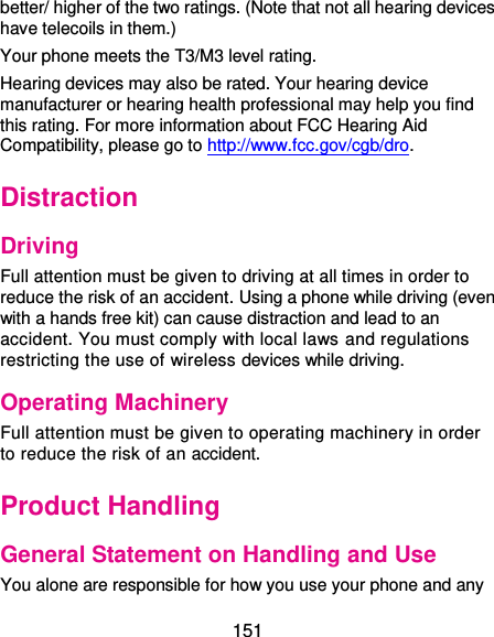  151 better/ higher of the two ratings. (Note that not all hearing devices have telecoils in them.)     Your phone meets the T3/M3 level rating. Hearing devices may also be rated. Your hearing device manufacturer or hearing health professional may help you find this rating. For more information about FCC Hearing Aid Compatibility, please go to http://www.fcc.gov/cgb/dro. Distraction Driving Full attention must be given to driving at all times in order to reduce the risk of an accident. Using a phone while driving (even with a hands free kit) can cause distraction and lead to an accident. You must comply with local laws and regulations restricting the use of wireless devices while driving. Operating Machinery Full attention must be given to operating machinery in order to reduce the risk of an accident. Product Handling General Statement on Handling and Use You alone are responsible for how you use your phone and any 