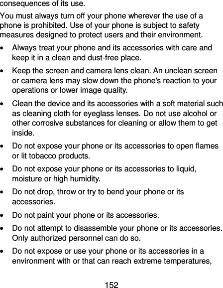  152 consequences of its use. You must always turn off your phone wherever the use of a phone is prohibited. Use of your phone is subject to safety measures designed to protect users and their environment.  Always treat your phone and its accessories with care and keep it in a clean and dust-free place.  Keep the screen and camera lens clean. An unclean screen or camera lens may slow down the phone&apos;s reaction to your operations or lower image quality.  Clean the device and its accessories with a soft material such as cleaning cloth for eyeglass lenses. Do not use alcohol or other corrosive substances for cleaning or allow them to get inside.  Do not expose your phone or its accessories to open flames or lit tobacco products.  Do not expose your phone or its accessories to liquid, moisture or high humidity.  Do not drop, throw or try to bend your phone or its accessories.  Do not paint your phone or its accessories.  Do not attempt to disassemble your phone or its accessories. Only authorized personnel can do so.  Do not expose or use your phone or its accessories in a environment with or that can reach extreme temperatures, 