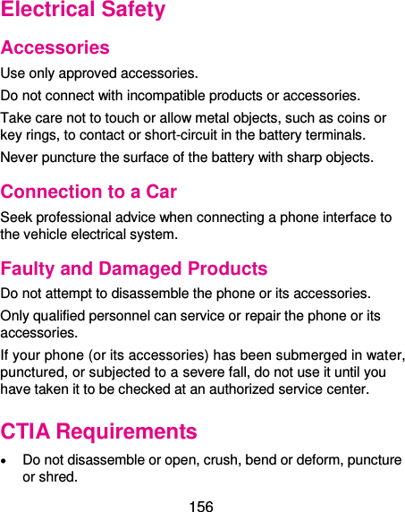  156 Electrical Safety Accessories Use only approved accessories. Do not connect with incompatible products or accessories. Take care not to touch or allow metal objects, such as coins or key rings, to contact or short-circuit in the battery terminals. Never puncture the surface of the battery with sharp objects. Connection to a Car Seek professional advice when connecting a phone interface to the vehicle electrical system. Faulty and Damaged Products Do not attempt to disassemble the phone or its accessories. Only qualified personnel can service or repair the phone or its accessories. If your phone (or its accessories) has been submerged in water, punctured, or subjected to a severe fall, do not use it until you have taken it to be checked at an authorized service center. CTIA Requirements  Do not disassemble or open, crush, bend or deform, puncture or shred. 