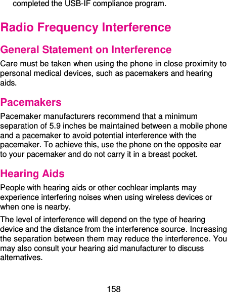  158 completed the USB-IF compliance program. Radio Frequency Interference General Statement on Interference Care must be taken when using the phone in close proximity to personal medical devices, such as pacemakers and hearing aids. Pacemakers Pacemaker manufacturers recommend that a minimum separation of 5.9 inches be maintained between a mobile phone and a pacemaker to avoid potential interference with the pacemaker. To achieve this, use the phone on the opposite ear to your pacemaker and do not carry it in a breast pocket. Hearing Aids People with hearing aids or other cochlear implants may experience interfering noises when using wireless devices or when one is nearby. The level of interference will depend on the type of hearing device and the distance from the interference source. Increasing the separation between them may reduce the interference. You may also consult your hearing aid manufacturer to discuss alternatives. 