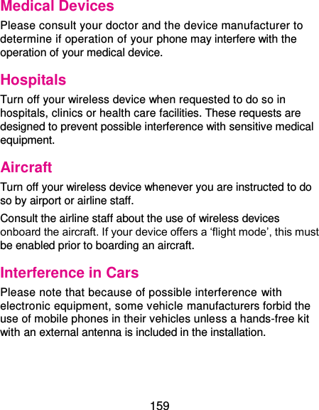  159 Medical Devices Please consult your doctor and the device manufacturer to determine if operation of your phone may interfere with the operation of your medical device. Hospitals Turn off your wireless device when requested to do so in hospitals, clinics or health care facilities. These requests are designed to prevent possible interference with sensitive medical equipment. Aircraft Turn off your wireless device whenever you are instructed to do so by airport or airline staff. Consult the airline staff about the use of wireless devices onboard the aircraft. If your device offers a ‘flight mode’, this must be enabled prior to boarding an aircraft. Interference in Cars Please note that because of possible interference  with electronic equipment, some vehicle manufacturers forbid the use of mobile phones in their vehicles unless a hands-free kit with an external antenna is included in the installation. 