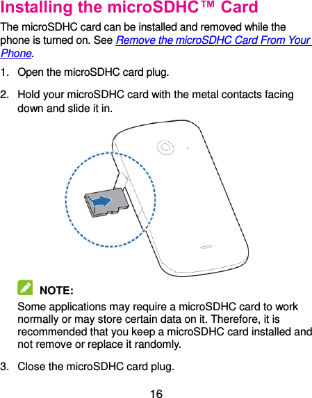  16 Installing the microSDHC™ Card The microSDHC card can be installed and removed while the phone is turned on. See Remove the microSDHC Card From Your Phone. 1.  Open the microSDHC card plug. 2.  Hold your microSDHC card with the metal contacts facing down and slide it in.   NOTE:   Some applications may require a microSDHC card to work normally or may store certain data on it. Therefore, it is recommended that you keep a microSDHC card installed and not remove or replace it randomly. 3.  Close the microSDHC card plug. 
