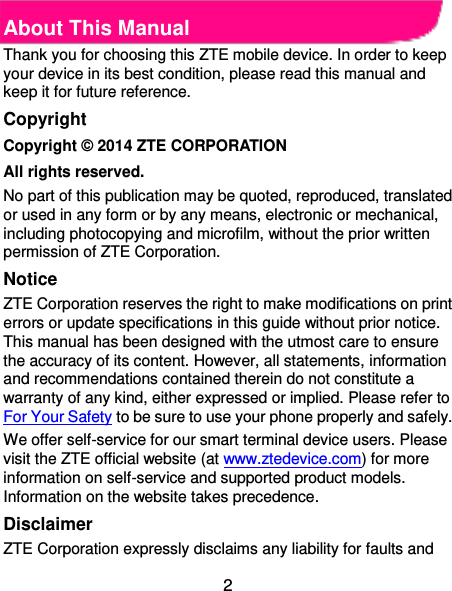  2 About This Manual Thank you for choosing this ZTE mobile device. In order to keep your device in its best condition, please read this manual and keep it for future reference. Copyright Copyright © 2014 ZTE CORPORATION All rights reserved. No part of this publication may be quoted, reproduced, translated or used in any form or by any means, electronic or mechanical, including photocopying and microfilm, without the prior written permission of ZTE Corporation. Notice ZTE Corporation reserves the right to make modifications on print errors or update specifications in this guide without prior notice. This manual has been designed with the utmost care to ensure the accuracy of its content. However, all statements, information and recommendations contained therein do not constitute a warranty of any kind, either expressed or implied. Please refer to For Your Safety to be sure to use your phone properly and safely. We offer self-service for our smart terminal device users. Please visit the ZTE official website (at www.ztedevice.com) for more information on self-service and supported product models. Information on the website takes precedence. Disclaimer ZTE Corporation expressly disclaims any liability for faults and 
