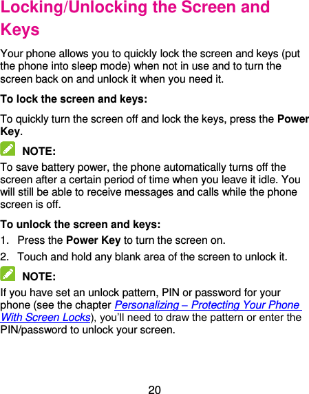  20 Locking/Unlocking the Screen and Keys Your phone allows you to quickly lock the screen and keys (put the phone into sleep mode) when not in use and to turn the screen back on and unlock it when you need it. To lock the screen and keys: To quickly turn the screen off and lock the keys, press the Power Key.  NOTE:   To save battery power, the phone automatically turns off the screen after a certain period of time when you leave it idle. You will still be able to receive messages and calls while the phone screen is off. To unlock the screen and keys: 1.  Press the Power Key to turn the screen on. 2.  Touch and hold any blank area of the screen to unlock it.  NOTE:   If you have set an unlock pattern, PIN or password for your phone (see the chapter Personalizing – Protecting Your Phone With Screen Locks), you’ll need to draw the pattern or enter the PIN/password to unlock your screen. 