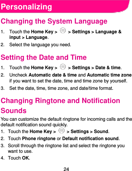  24 Personalizing Changing the System Language 1.  Touch the Home Key &gt;   &gt; Settings &gt; Language &amp; input &gt; Language. 2.  Select the language you need. Setting the Date and Time 1.  Touch the Home Key &gt;   &gt; Settings &gt; Date &amp; time. 2.  Uncheck Automatic date &amp; time and Automatic time zone if you want to set the date, time and time zone by yourself. 3. Set the date, time, time zone, and date/time format. Changing Ringtone and Notification Sounds You can customize the default ringtone for incoming calls and the default notification sound quickly. 1.  Touch the Home Key &gt;   &gt; Settings &gt; Sound. 2.  Touch Phone ringtone or Default notification sound. 3.  Scroll through the ringtone list and select the ringtone you want to use. 4.  Touch OK. 