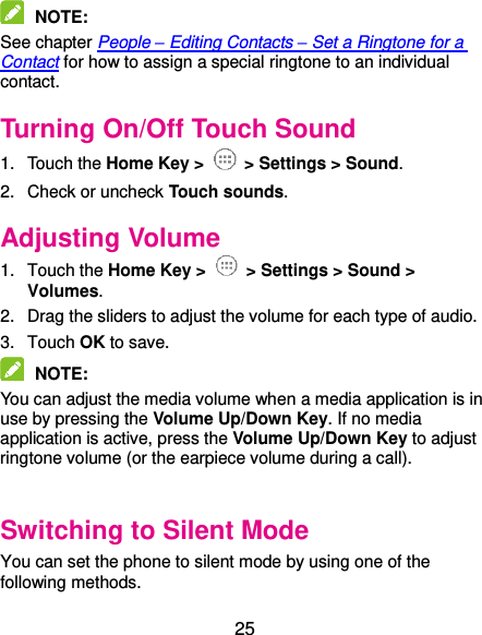  25  NOTE:   See chapter People – Editing Contacts – Set a Ringtone for a Contact for how to assign a special ringtone to an individual contact. Turning On/Off Touch Sound 1.  Touch the Home Key &gt;   &gt; Settings &gt; Sound. 2.  Check or uncheck Touch sounds.   Adjusting Volume 1.  Touch the Home Key &gt;   &gt; Settings &gt; Sound &gt; Volumes. 2.  Drag the sliders to adjust the volume for each type of audio.   3.  Touch OK to save.  NOTE:   You can adjust the media volume when a media application is in use by pressing the Volume Up/Down Key. If no media application is active, press the Volume Up/Down Key to adjust ringtone volume (or the earpiece volume during a call).    Switching to Silent Mode You can set the phone to silent mode by using one of the following methods. 