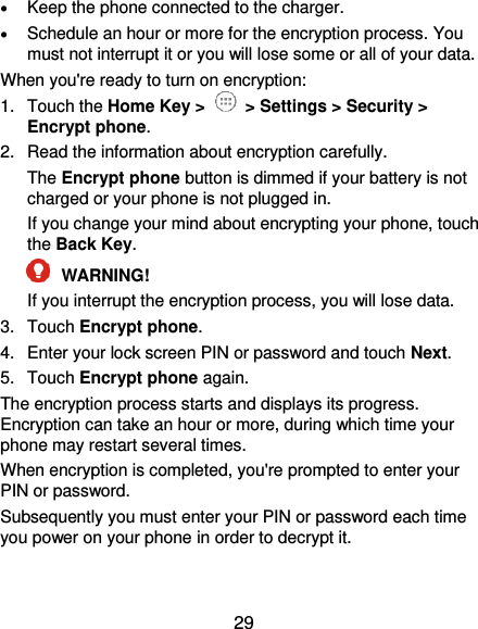  29  Keep the phone connected to the charger.  Schedule an hour or more for the encryption process. You must not interrupt it or you will lose some or all of your data. When you&apos;re ready to turn on encryption: 1.  Touch the Home Key &gt;   &gt; Settings &gt; Security &gt; Encrypt phone. 2.  Read the information about encryption carefully.   The Encrypt phone button is dimmed if your battery is not charged or your phone is not plugged in. If you change your mind about encrypting your phone, touch the Back Key.  WARNING!   If you interrupt the encryption process, you will lose data. 3.  Touch Encrypt phone. 4.  Enter your lock screen PIN or password and touch Next. 5.  Touch Encrypt phone again. The encryption process starts and displays its progress. Encryption can take an hour or more, during which time your phone may restart several times. When encryption is completed, you&apos;re prompted to enter your PIN or password. Subsequently you must enter your PIN or password each time you power on your phone in order to decrypt it. 