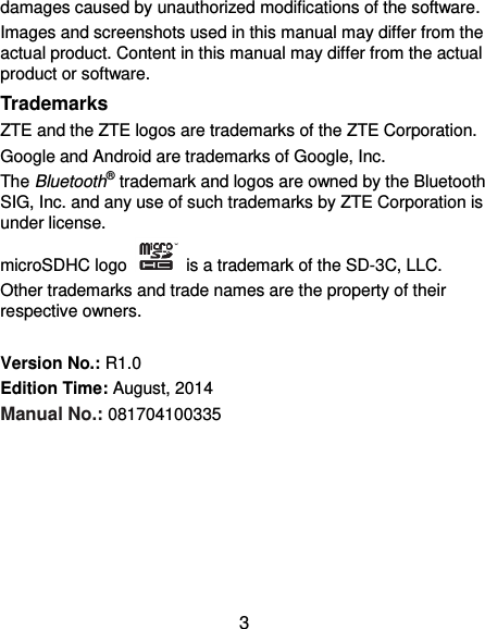  3 damages caused by unauthorized modifications of the software. Images and screenshots used in this manual may differ from the actual product. Content in this manual may differ from the actual product or software. Trademarks ZTE and the ZTE logos are trademarks of the ZTE Corporation.   Google and Android are trademarks of Google, Inc.   The Bluetooth® trademark and logos are owned by the Bluetooth SIG, Inc. and any use of such trademarks by ZTE Corporation is under license.   microSDHC logo    is a trademark of the SD-3C, LLC.   Other trademarks and trade names are the property of their respective owners.  Version No.: R1.0 Edition Time: August, 2014 Manual No.: 081704100335       