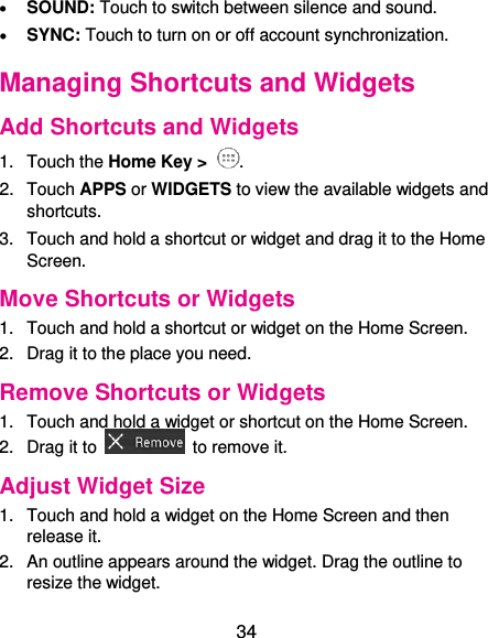  34  SOUND: Touch to switch between silence and sound.  SYNC: Touch to turn on or off account synchronization. Managing Shortcuts and Widgets Add Shortcuts and Widgets 1.  Touch the Home Key &gt;  . 2.  Touch APPS or WIDGETS to view the available widgets and shortcuts. 3.  Touch and hold a shortcut or widget and drag it to the Home Screen. Move Shortcuts or Widgets 1.  Touch and hold a shortcut or widget on the Home Screen. 2.  Drag it to the place you need. Remove Shortcuts or Widgets 1.  Touch and hold a widget or shortcut on the Home Screen. 2.  Drag it to    to remove it. Adjust Widget Size 1.  Touch and hold a widget on the Home Screen and then release it. 2.  An outline appears around the widget. Drag the outline to resize the widget. 