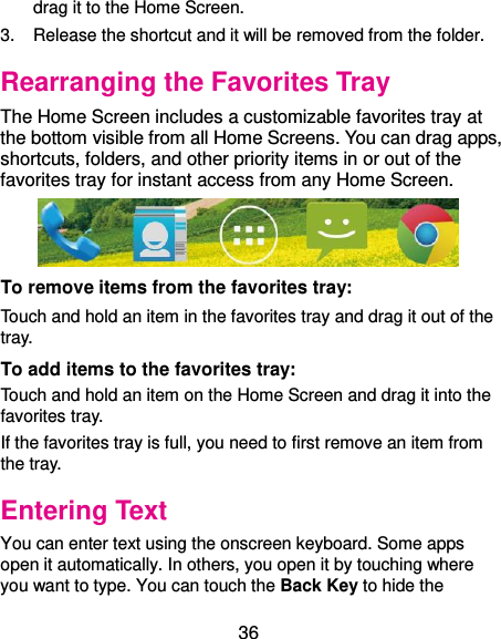  36 drag it to the Home Screen. 3.  Release the shortcut and it will be removed from the folder. Rearranging the Favorites Tray The Home Screen includes a customizable favorites tray at the bottom visible from all Home Screens. You can drag apps, shortcuts, folders, and other priority items in or out of the favorites tray for instant access from any Home Screen.  To remove items from the favorites tray: Touch and hold an item in the favorites tray and drag it out of the tray. To add items to the favorites tray: Touch and hold an item on the Home Screen and drag it into the favorites tray.   If the favorites tray is full, you need to first remove an item from the tray. Entering Text You can enter text using the onscreen keyboard. Some apps open it automatically. In others, you open it by touching where you want to type. You can touch the Back Key to hide the 