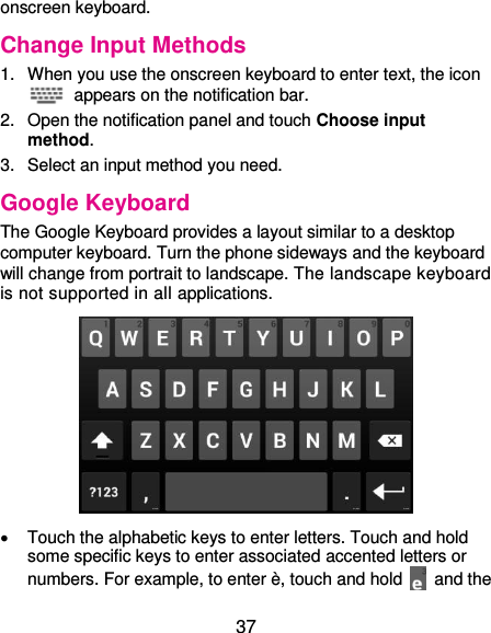  37 onscreen keyboard. Change Input Methods 1.  When you use the onscreen keyboard to enter text, the icon   appears on the notification bar. 2.  Open the notification panel and touch Choose input method. 3.  Select an input method you need. Google Keyboard The Google Keyboard provides a layout similar to a desktop computer keyboard. Turn the phone sideways and the keyboard will change from portrait to landscape. The landscape keyboard is not supported in all applications.    Touch the alphabetic keys to enter letters. Touch and hold some specific keys to enter associated accented letters or numbers. For example, to enter è, touch and hold    and the 