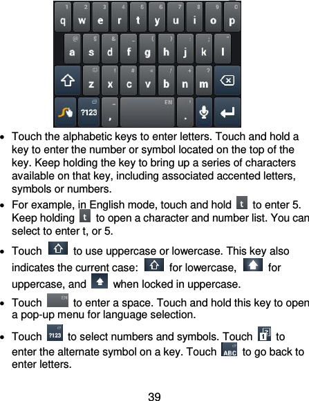  39    Touch the alphabetic keys to enter letters. Touch and hold a key to enter the number or symbol located on the top of the key. Keep holding the key to bring up a series of characters available on that key, including associated accented letters, symbols or numbers.     For example, in English mode, touch and hold    to enter 5. Keep holding    to open a character and number list. You can select to enter t, or 5.   Touch    to use uppercase or lowercase. This key also indicates the current case:    for lowercase,    for uppercase, and    when locked in uppercase.   Touch    to enter a space. Touch and hold this key to open a pop-up menu for language selection.   Touch    to select numbers and symbols. Touch    to enter the alternate symbol on a key. Touch    to go back to enter letters.   