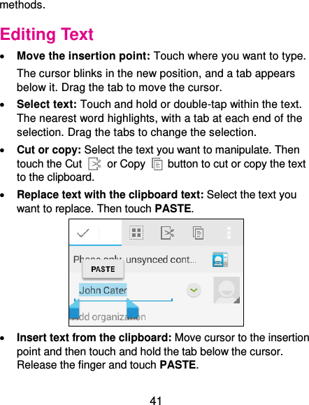  41 methods. Editing Text  Move the insertion point: Touch where you want to type. The cursor blinks in the new position, and a tab appears below it. Drag the tab to move the cursor.  Select text: Touch and hold or double-tap within the text. The nearest word highlights, with a tab at each end of the selection. Drag the tabs to change the selection.  Cut or copy: Select the text you want to manipulate. Then touch the Cut   or Copy    button to cut or copy the text to the clipboard.  Replace text with the clipboard text: Select the text you want to replace. Then touch PASTE.   Insert text from the clipboard: Move cursor to the insertion point and then touch and hold the tab below the cursor. Release the finger and touch PASTE. 