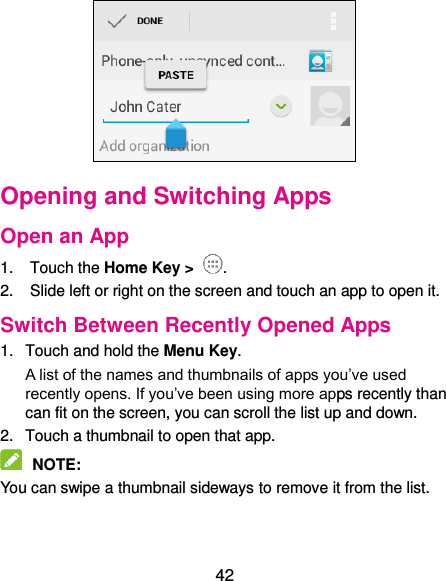  42  Opening and Switching Apps Open an App 1.  Touch the Home Key &gt;  . 2.  Slide left or right on the screen and touch an app to open it. Switch Between Recently Opened Apps 1.  Touch and hold the Menu Key.   A list of the names and thumbnails of apps you’ve used recently opens. If you’ve been using more apps recently than can fit on the screen, you can scroll the list up and down. 2.  Touch a thumbnail to open that app.  NOTE:   You can swipe a thumbnail sideways to remove it from the list.  