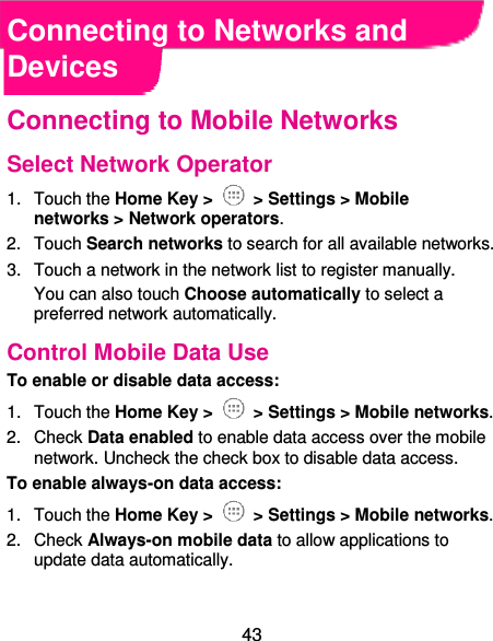  43 Connecting to Networks and Devices Connecting to Mobile Networks Select Network Operator 1.  Touch the Home Key &gt;   &gt; Settings &gt; Mobile networks &gt; Network operators.   2.  Touch Search networks to search for all available networks.   3.  Touch a network in the network list to register manually. You can also touch Choose automatically to select a preferred network automatically. Control Mobile Data Use To enable or disable data access: 1.  Touch the Home Key &gt;   &gt; Settings &gt; Mobile networks.   2.  Check Data enabled to enable data access over the mobile network. Uncheck the check box to disable data access. To enable always-on data access: 1.  Touch the Home Key &gt;   &gt; Settings &gt; Mobile networks.   2.  Check Always-on mobile data to allow applications to update data automatically.  