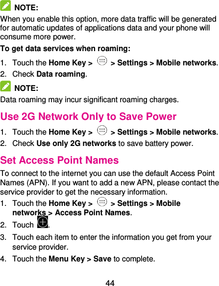  44   NOTE:   When you enable this option, more data traffic will be generated for automatic updates of applications data and your phone will consume more power. To get data services when roaming: 1.  Touch the Home Key &gt;   &gt; Settings &gt; Mobile networks.   2.  Check Data roaming.   NOTE:   Data roaming may incur significant roaming charges. Use 2G Network Only to Save Power 1.  Touch the Home Key &gt;   &gt; Settings &gt; Mobile networks.   2.  Check Use only 2G networks to save battery power. Set Access Point Names To connect to the internet you can use the default Access Point Names (APN). If you want to add a new APN, please contact the service provider to get the necessary information. 1.  Touch the Home Key &gt;   &gt; Settings &gt; Mobile networks &gt; Access Point Names. 2.  Touch  . 3.  Touch each item to enter the information you get from your service provider. 4.  Touch the Menu Key &gt; Save to complete. 