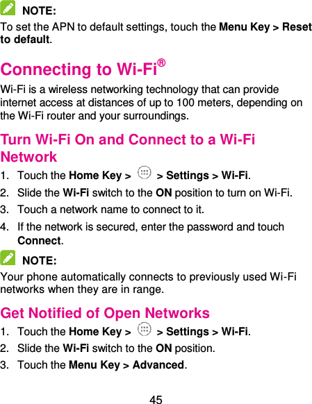 45  NOTE:   To set the APN to default settings, touch the Menu Key &gt; Reset to default. Connecting to Wi-Fi® Wi-Fi is a wireless networking technology that can provide internet access at distances of up to 100 meters, depending on the Wi-Fi router and your surroundings. Turn Wi-Fi On and Connect to a Wi-Fi Network 1.  Touch the Home Key &gt;   &gt; Settings &gt; Wi-Fi. 2.  Slide the Wi-Fi switch to the ON position to turn on Wi-Fi.   3.  Touch a network name to connect to it. 4.  If the network is secured, enter the password and touch Connect.  NOTE:   Your phone automatically connects to previously used Wi-Fi networks when they are in range.   Get Notified of Open Networks 1.  Touch the Home Key &gt;   &gt; Settings &gt; Wi-Fi. 2.  Slide the Wi-Fi switch to the ON position. 3.  Touch the Menu Key &gt; Advanced. 