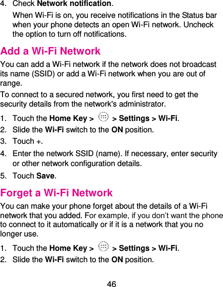  46 4.  Check Network notification.   When Wi-Fi is on, you receive notifications in the Status bar when your phone detects an open Wi-Fi network. Uncheck the option to turn off notifications. Add a Wi-Fi Network You can add a Wi-Fi network if the network does not broadcast its name (SSID) or add a Wi-Fi network when you are out of range. To connect to a secured network, you first need to get the security details from the network&apos;s administrator. 1.  Touch the Home Key &gt;   &gt; Settings &gt; Wi-Fi. 2.  Slide the Wi-Fi switch to the ON position. 3.  Touch +. 4.  Enter the network SSID (name). If necessary, enter security or other network configuration details. 5.  Touch Save. Forget a Wi-Fi Network You can make your phone forget about the details of a Wi-Fi network that you added. For example, if you don’t want the phone to connect to it automatically or if it is a network that you no longer use.   1.  Touch the Home Key &gt;   &gt; Settings &gt; Wi-Fi. 2.  Slide the Wi-Fi switch to the ON position. 