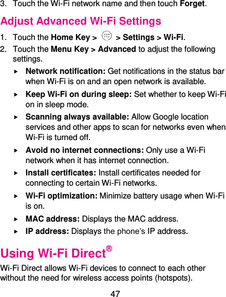  47 3.  Touch the Wi-Fi network name and then touch Forget. Adjust Advanced Wi-Fi Settings 1.  Touch the Home Key &gt;   &gt; Settings &gt; Wi-Fi. 2.  Touch the Menu Key &gt; Advanced to adjust the following settings.  Network notification: Get notifications in the status bar when Wi-Fi is on and an open network is available.  Keep Wi-Fi on during sleep: Set whether to keep Wi-Fi on in sleep mode.  Scanning always available: Allow Google location services and other apps to scan for networks even when Wi-Fi is turned off.  Avoid no internet connections: Only use a Wi-Fi network when it has internet connection.  Install certificates: Install certificates needed for connecting to certain Wi-Fi networks.  Wi-Fi optimization: Minimize battery usage when Wi-Fi is on.  MAC address: Displays the MAC address.  IP address: Displays the phone’s IP address. Using Wi-Fi Direct® Wi-Fi Direct allows Wi-Fi devices to connect to each other without the need for wireless access points (hotspots). 