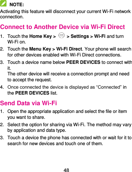  48  NOTE:   Activating this feature will disconnect your current Wi-Fi network connection. Connect to Another Device via Wi-Fi Direct 1.  Touch the Home Key &gt;   &gt; Settings &gt; Wi-Fi and turn Wi-Fi on. 2.  Touch the Menu Key &gt; Wi-Fi Direct. Your phone will search for other devices enabled with Wi-Fi Direct connections. 3.  Touch a device name below PEER DEVICES to connect with it. The other device will receive a connection prompt and need to accept the request. 4. Once connected the device is displayed as “Connected” in the PEER DEVICES list. Send Data via Wi-Fi 1.  Open the appropriate application and select the file or item you want to share. 2.  Select the option for sharing via Wi-Fi. The method may vary by application and data type. 3.  Touch a device the phone has connected with or wait for it to search for new devices and touch one of them. 
