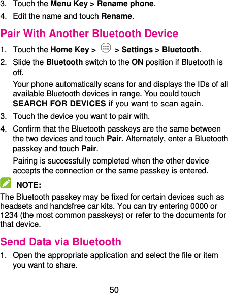  50 3.  Touch the Menu Key &gt; Rename phone. 4.  Edit the name and touch Rename. Pair With Another Bluetooth Device 1.  Touch the Home Key &gt;   &gt; Settings &gt; Bluetooth. 2.  Slide the Bluetooth switch to the ON position if Bluetooth is off. Your phone automatically scans for and displays the IDs of all available Bluetooth devices in range. You could touch SEARCH FOR DEVICES if you want to scan again. 3.  Touch the device you want to pair with. 4.  Confirm that the Bluetooth passkeys are the same between the two devices and touch Pair. Alternately, enter a Bluetooth passkey and touch Pair. Pairing is successfully completed when the other device accepts the connection or the same passkey is entered.  NOTE:   The Bluetooth passkey may be fixed for certain devices such as headsets and handsfree car kits. You can try entering 0000 or 1234 (the most common passkeys) or refer to the documents for that device. Send Data via Bluetooth 1.  Open the appropriate application and select the file or item you want to share. 